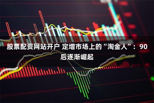 股票配资网站开户 定增市场上的“淘金人”：90后逐渐崛起