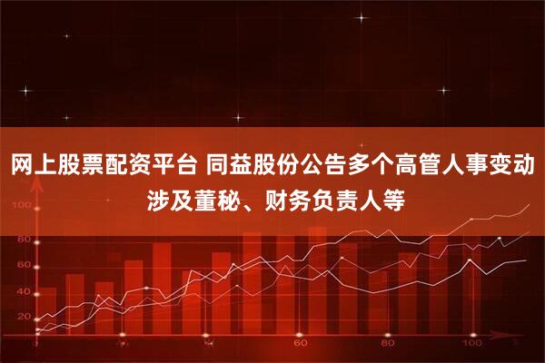 网上股票配资平台 同益股份公告多个高管人事变动 涉及董秘、财务负责人等