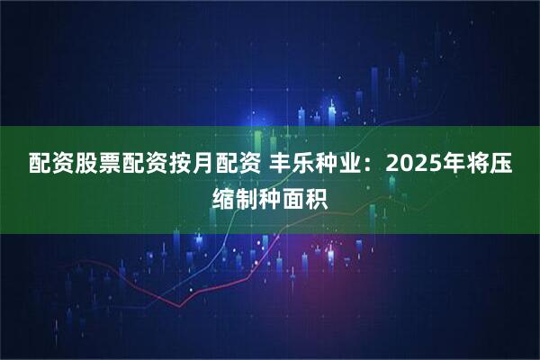 配资股票配资按月配资 丰乐种业：2025年将压缩制种面积