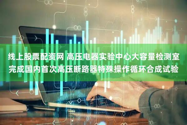 线上股票配资网 高压电器实验中心大容量检测室完成国内首次高压断路器特殊操作循环合成试验