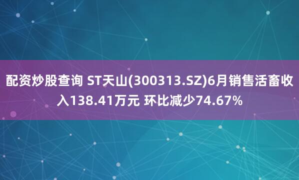 配资炒股查询 ST天山(300313.SZ)6月销售活畜收入138.41万元 环比减少74.67%