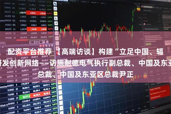 配资平台推荐 【高端访谈】构建“立足中国、辐射全球”的研发创新网络——访施耐德电气执行副总裁、中国及东亚区总裁尹正