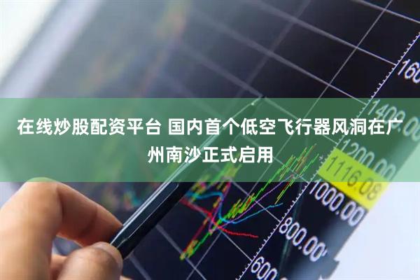 在线炒股配资平台 国内首个低空飞行器风洞在广州南沙正式启用