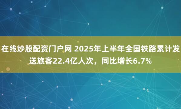 在线炒股配资门户网 2025年上半年全国铁路累计发送旅客22.4亿人次，同比增长6.7%