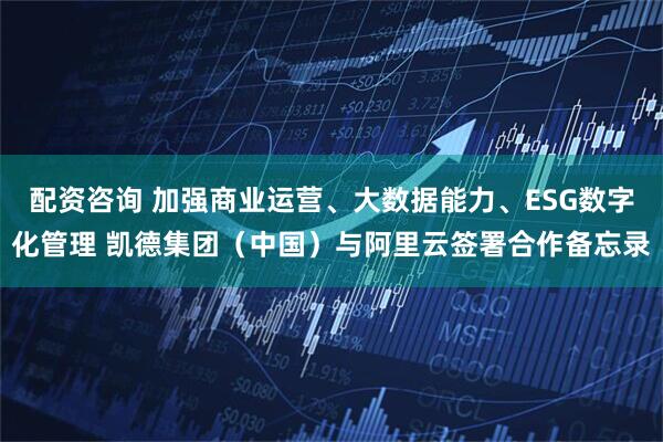 配资咨询 加强商业运营、大数据能力、ESG数字化管理 凯德集团（中国）与阿里云签署合作备忘录