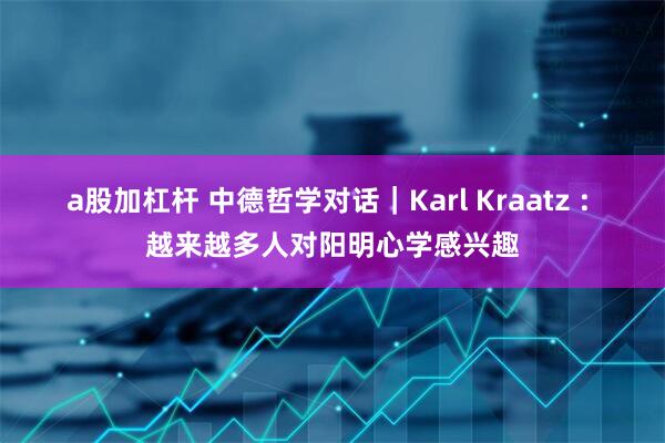 a股加杠杆 中德哲学对话｜Karl Kraatz : 越来越多人对阳明心学感兴趣