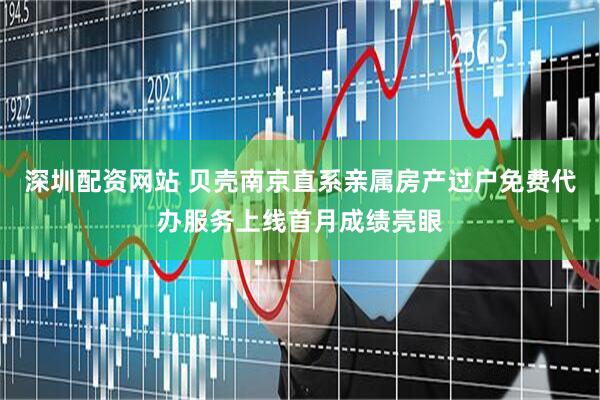 深圳配资网站 贝壳南京直系亲属房产过户免费代办服务上线首月成绩亮眼