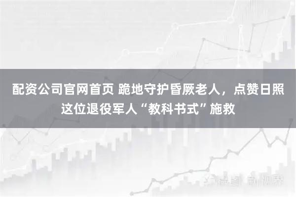 配资公司官网首页 跪地守护昏厥老人，点赞日照这位退役军人“教科书式”施救