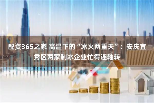 配资365之家 高温下的“冰火两重天”：安庆宜秀区两家制冰企业忙得连轴转