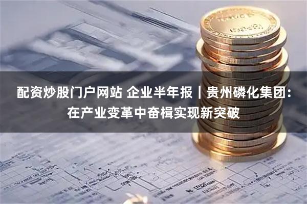 配资炒股门户网站 企业半年报｜贵州磷化集团：在产业变革中奋楫实现新突破