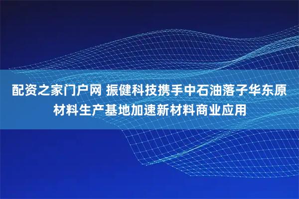 配资之家门户网 振健科技携手中石油落子华东原材料生产基地加速新材料商业应用