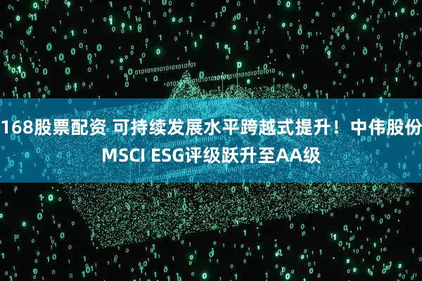 168股票配资 可持续发展水平跨越式提升！中伟股份MSCI ESG评级跃升至AA级