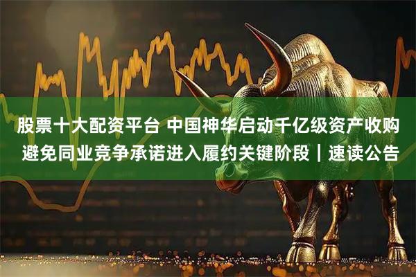 股票十大配资平台 中国神华启动千亿级资产收购 避免同业竞争承诺进入履约关键阶段｜速读公告