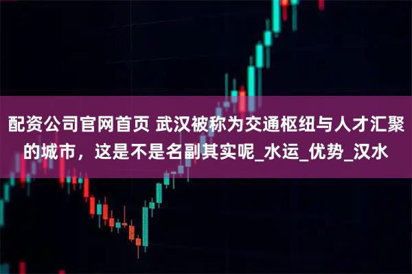 配资公司官网首页 武汉被称为交通枢纽与人才汇聚的城市，这是不是名副其实呢_水运_优势_汉水