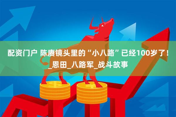 配资门户 陈赓镜头里的“小八路”已经100岁了！_恩田_八路军_战斗故事