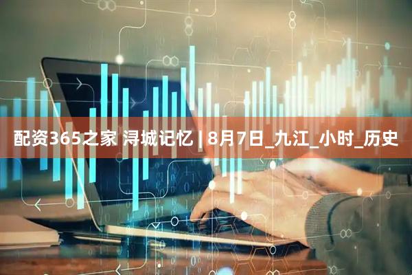 配资365之家 浔城记忆 | 8月7日_九江_小时_历史