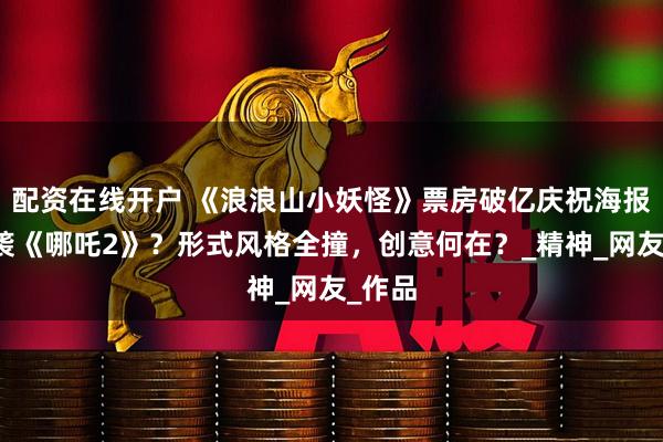 配资在线开户 《浪浪山小妖怪》票房破亿庆祝海报竟抄袭《哪吒2》？形式风格全撞，创意何在？_精神_网友_作品