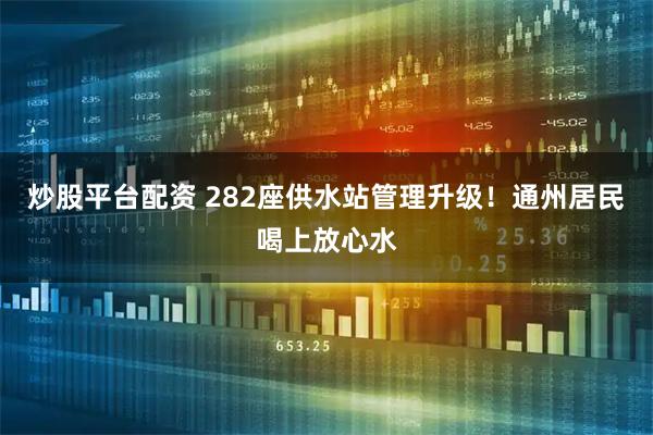 炒股平台配资 282座供水站管理升级！通州居民喝上放心水