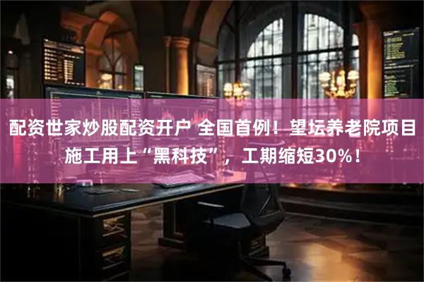 配资世家炒股配资开户 全国首例！望坛养老院项目施工用上“黑科技”，工期缩短30%！