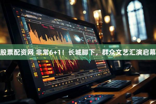 股票配资网 非常6+1！长城脚下，群众文艺汇演启幕