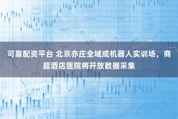 可靠配资平台 北京亦庄全域成机器人实训场，商超酒店医院将开放数据采集