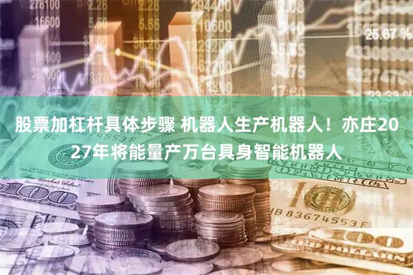 股票加杠杆具体步骤 机器人生产机器人！亦庄2027年将能量产万台具身智能机器人