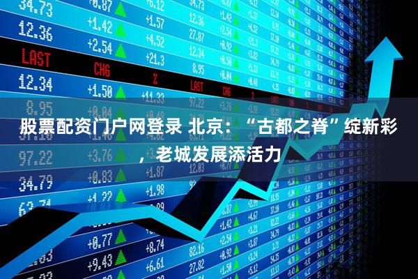 股票配资门户网登录 北京：“古都之脊”绽新彩，老城发展添活力