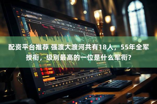 配资平台推荐 强渡大渡河共有18人，55年全军授衔，级别最高的一位是什么军衔？