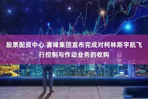 股票配资中心 赛峰集团宣布完成对柯林斯宇航飞行控制与作动业务的收购