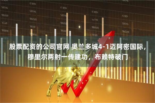 股票配资的公司官网 奥兰多城4-1迈阿密国际，穆里尔两射一传建功，布赖特破门