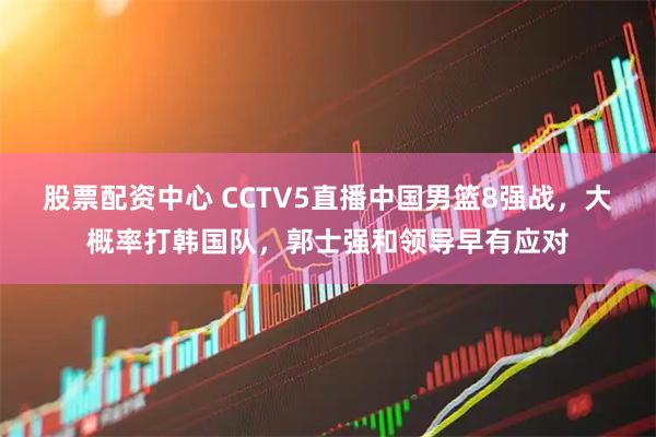 股票配资中心 CCTV5直播中国男篮8强战，大概率打韩国队，郭士强和领导早有应对