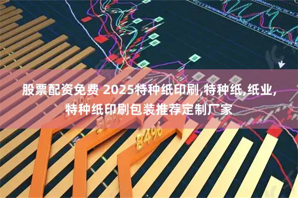 股票配资免费 2025特种纸印刷,特种纸,纸业,特种纸印刷包装推荐定制厂家