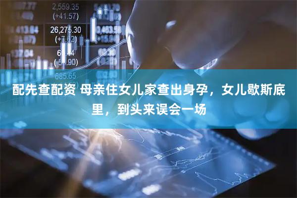 配先查配资 母亲住女儿家查出身孕，女儿歇斯底里，到头来误会一场