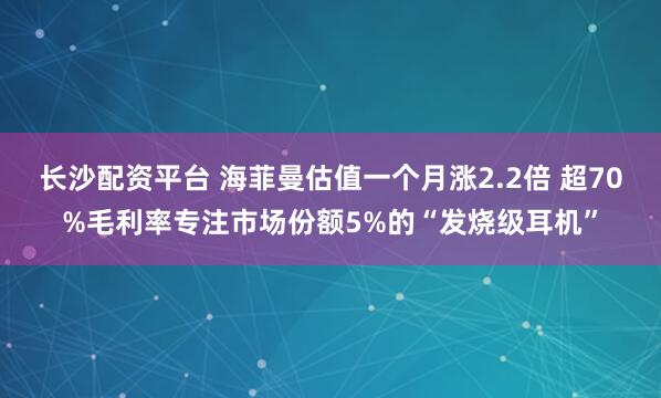 长沙配资平台 海菲曼估值一个月涨2.2倍 超70%毛利率专注市场份额5%的“发烧级耳机”
