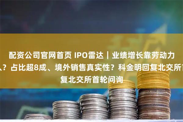 配资公司官网首页 IPO雷达｜业绩增长靠劳动力密集投入？占比超8成、境外销售真实性？科金明回复北交所首轮问询