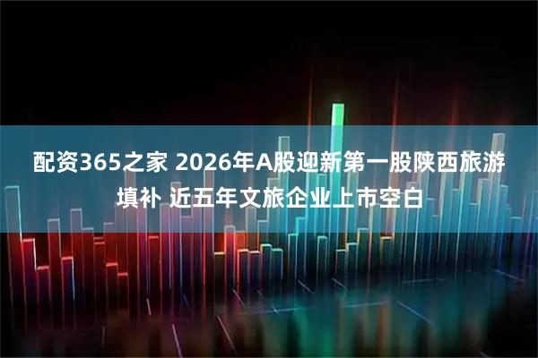 配资365之家 2026年A股迎新第一股陕西旅游填补 近五年文旅企业上市空白