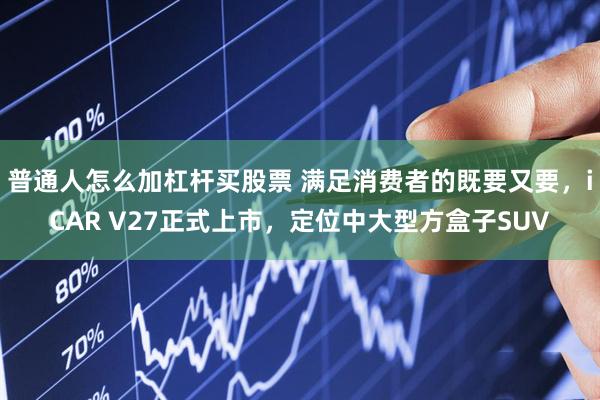 普通人怎么加杠杆买股票 满足消费者的既要又要，iCAR V27正式上市，定位中大型方盒子SUV