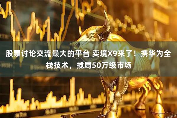 股票讨论交流最大的平台 奕境X9来了！携华为全栈技术，搅局50万级市场
