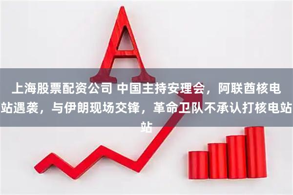 上海股票配资公司 中国主持安理会，阿联酋核电站遇袭，与伊朗现场交锋，革命卫队不承认打核电站