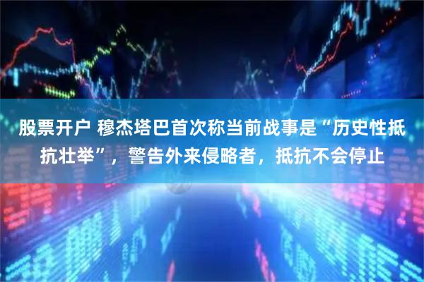 股票开户 穆杰塔巴首次称当前战事是“历史性抵抗壮举”，警告外来侵略者，抵抗不会停止