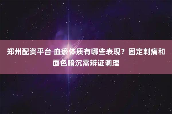 郑州配资平台 血瘀体质有哪些表现？固定刺痛和面色暗沉需辨证调理